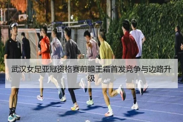 武汉女足亚冠资格赛前瞻王霜首发竞争与边路升级